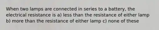 When two lamps are connected in series to a battery, the electrical resistance is a) less than the resistance of either lamp b) more than the resistance of either lamp c) none of these