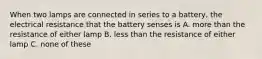 When two lamps are connected in series to a battery, the electrical resistance that the battery senses is A. more than the resistance of either lamp B. less than the resistance of either lamp C. none of these