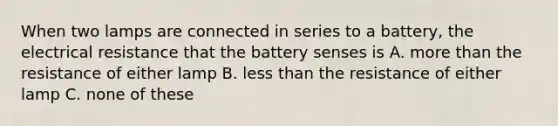 When two lamps are connected in series to a battery, the electrical resistance that the battery senses is A. more than the resistance of either lamp B. less than the resistance of either lamp C. none of these