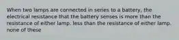 When two lamps are connected in series to a battery, the electrical resistance that the battery senses is more than the resistance of either lamp. less than the resistance of either lamp. none of these