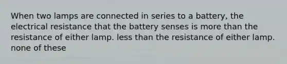 When two lamps are connected in series to a battery, the electrical resistance that the battery senses is more than the resistance of either lamp. less than the resistance of either lamp. none of these