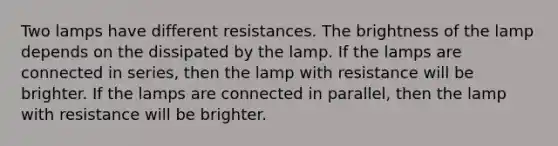 Two lamps have different resistances. The brightness of the lamp depends on the dissipated by the lamp. If the lamps are connected in series, then the lamp with resistance will be brighter. If the lamps are connected in parallel, then the lamp with resistance will be brighter.