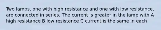 Two lamps, one with high resistance and one with low resistance, are connected in series. The current is greater in the lamp with A high resistance B low resistance C current is the same in each