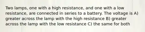 Two lamps, one with a high resistance, and one with a low resistance, are connected in series to a battery. The voltage is A) greater across the lamp with the high resistance B) greater across the lamp with the low resistance C) the same for both