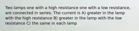 Two lamps one with a high resistance one with a low resistance, are connected in series. The current is A) greater in the lamp with the high resistance B) greater in the lamp with the low resistance C) the same in each lamp