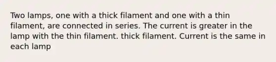 Two lamps, one with a thick filament and one with a thin filament, are connected in series. The current is greater in the lamp with the thin filament. thick filament. Current is the same in each lamp