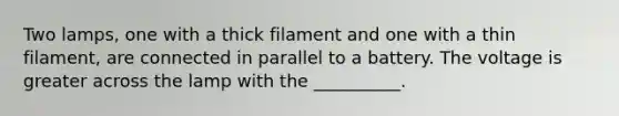 Two lamps, one with a thick filament and one with a thin filament, are connected in parallel to a battery. The voltage is greater across the lamp with the __________.