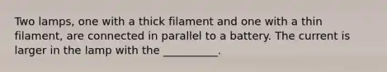 Two lamps, one with a thick filament and one with a thin filament, are connected in parallel to a battery. The current is larger in the lamp with the __________.