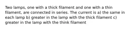 Two lamps, one with a thick filament and one with a thin filament, are connected in series. The current is a) the same in each lamp b) greater in the lamp with the thick filament c) greater in the lamp with the think filament