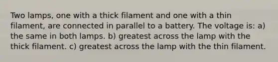 Two lamps, one with a thick filament and one with a thin filament, are connected in parallel to a battery. The voltage is: a) the same in both lamps. b) greatest across the lamp with the thick filament. c) greatest across the lamp with the thin filament.