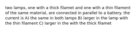 two lamps, one with a thick filamet and one with a thin filament of the same material, are connected in parallel to a battery. the current is A) the same in both lamps B) larger in the lamp with the thin filament C) larger in the with the thick filamet