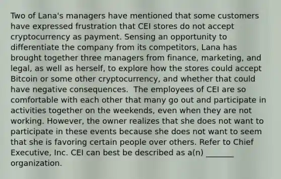 Two of Lana's managers have mentioned that some customers have expressed frustration that CEI stores do not accept cryptocurrency as payment. Sensing an opportunity to differentiate the company from its competitors, Lana has brought together three managers from finance, marketing, and legal, as well as herself, to explore how the stores could accept Bitcoin or some other cryptocurrency, and whether that could have negative consequences. ​ The employees of CEI are so comfortable with each other that many go out and participate in activities together on the weekends, even when they are not working. However, the owner realizes that she does not want to participate in these events because she does not want to seem that she is favoring certain people over others. Refer to Chief Executive, Inc. CEI can best be described as a(n) _______ organization.