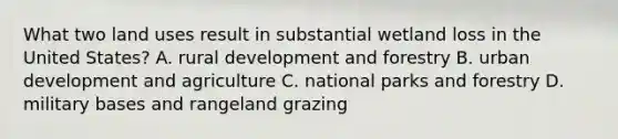 What two land uses result in substantial wetland loss in the United States? A. rural development and forestry B. urban development and agriculture C. national parks and forestry D. military bases and rangeland grazing