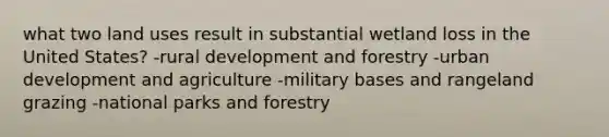 what two land uses result in substantial wetland loss in the United States? -rural development and forestry -urban development and agriculture -military bases and rangeland grazing -national parks and forestry