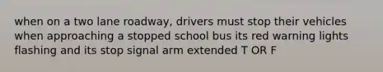 when on a two lane roadway, drivers must stop their vehicles when approaching a stopped school bus its red warning lights flashing and its stop signal arm extended T OR F