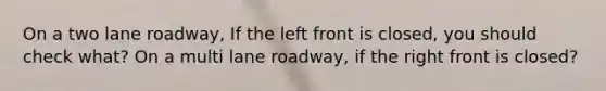 On a two lane roadway, If the left front is closed, you should check what? On a multi lane roadway, if the right front is closed?