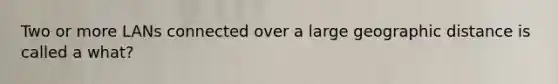 Two or more LANs connected over a large geographic distance is called a what?