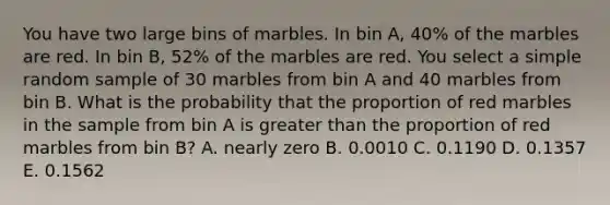 You have two large bins of marbles. In bin A, 40% of the marbles are red. In bin B, 52% of the marbles are red. You select a simple random sample of 30 marbles from bin A and 40 marbles from bin B. What is the probability that the proportion of red marbles in the sample from bin A is greater than the proportion of red marbles from bin B? A. nearly zero B. 0.0010 C. 0.1190 D. 0.1357 E. 0.1562