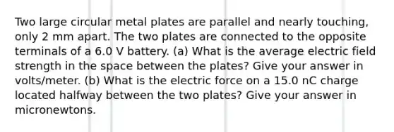 Two large circular metal plates are parallel and nearly touching, only 2 mm apart. The two plates are connected to the opposite terminals of a 6.0 V battery. (a) What is the average electric field strength in the space between the plates? Give your answer in volts/meter. (b) What is the electric force on a 15.0 nC charge located halfway between the two plates? Give your answer in micronewtons.