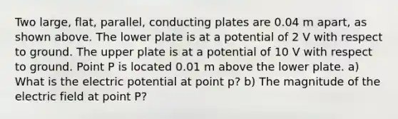 Two large, flat, parallel, conducting plates are 0.04 m apart, as shown above. The lower plate is at a potential of 2 V with respect to ground. The upper plate is at a potential of 10 V with respect to ground. Point P is located 0.01 m above the lower plate. a) What is the electric potential at point p? b) The magnitude of the electric field at point P?