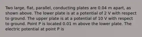 Two large, flat, parallel, conducting plates are 0.04 m apart, as shown above. The lower plate is at a potential of 2 V with respect to ground. The upper plate is at a potential of 10 V with respect to ground. Point P is located 0.01 m above the lower plate. The electric potential at point P is