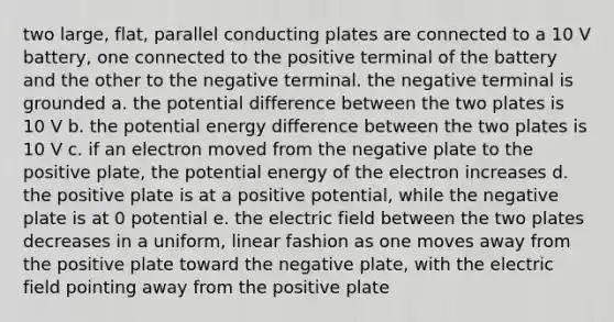 two large, flat, parallel conducting plates are connected to a 10 V battery, one connected to the positive terminal of the battery and the other to the negative terminal. the negative terminal is grounded a. the potential difference between the two plates is 10 V b. the potential energy difference between the two plates is 10 V c. if an electron moved from the negative plate to the positive plate, the potential energy of the electron increases d. the positive plate is at a positive potential, while the negative plate is at 0 potential e. the electric field between the two plates decreases in a uniform, linear fashion as one moves away from the positive plate toward the negative plate, with the electric field pointing away from the positive plate