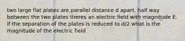 two large flat plates are parallel distance d apart. half way between the two plates theres an electric field with magnitude E. if the separation of the plates is reduced to d/2 what is the magnitude of the electric field