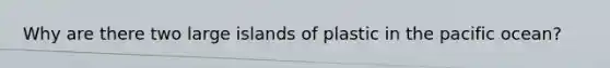 Why are there two large islands of plastic in the pacific ocean?