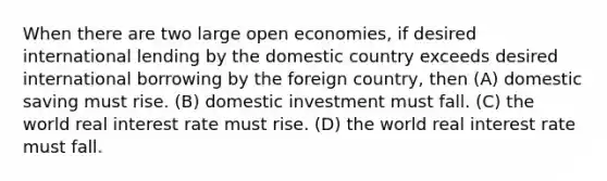 When there are two large open economies, if desired international lending by the domestic country exceeds desired international borrowing by the foreign country, then (A) domestic saving must rise. (B) domestic investment must fall. (C) the world real interest rate must rise. (D) the world real interest rate must fall.