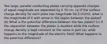 Two large, parallel conducting plates carrying opposite charges of equal magnitude are separated by 2.70 cm. (a) If the surface charge density for each plate has magnitude 50.3 nC/m2, what is the magnitude of E with arrow in the region between the plates? (b) What is the potential difference between the two plates? (c) If the separation between the plates is doubled while the surface charge density is kept constant at the value in part (a), what happens to the magnitude of the electric field? What happens to the potential difference?