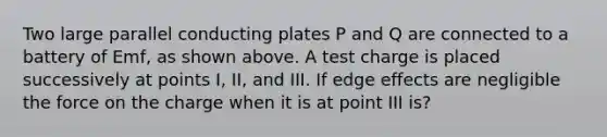 Two large parallel conducting plates P and Q are connected to a battery of Emf, as shown above. A test charge is placed successively at points I, II, and III. If edge effects are negligible the force on the charge when it is at point III is?