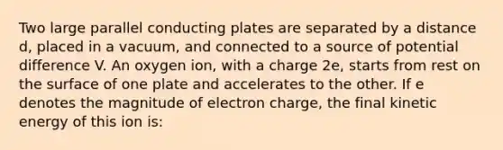 Two large parallel conducting plates are separated by a distance d, placed in a vacuum, and connected to a source of potential difference V. An oxygen ion, with a charge 2e, starts from rest on the surface of one plate and accelerates to the other. If e denotes the magnitude of electron charge, the final kinetic energy of this ion is: