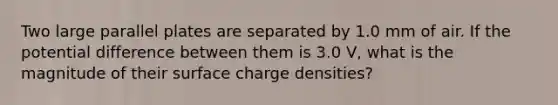 Two large parallel plates are separated by 1.0 mm of air. If the potential difference between them is 3.0 V, what is the magnitude of their surface charge densities?