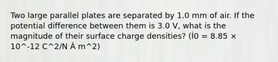 Two large parallel plates are separated by 1.0 mm of air. If the potential difference between them is 3.0 V, what is the magnitude of their surface charge densities? (İ0 = 8.85 × 10^-12 C^2/N Â m^2)