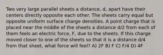 Two very large parallel sheets a distance, d, apart have their centers directly opposite each other. The sheets carry equal but opposite uniform surface charge densities. A point charge that is placed near the middle of the sheets a distance d/2 from each of them feels an electric force, F, due to the sheets. If this charge moved closer to one of the sheets so that it is a distance d/4 from that sheet, what force will feel? A) 2F B) F C) F/4 D) 4F