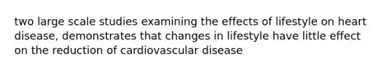 two large scale studies examining the effects of lifestyle on heart disease, demonstrates that changes in lifestyle have little effect on the reduction of cardiovascular disease