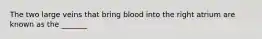 The two large veins that bring blood into the right atrium are known as the _______