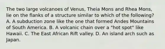 The two large volcanoes of Venus, Theia Mons and Rhea Mons, lie on the flanks of a structure similar to which of the following? A. A subduction zone like the one that formed Andes Mountains of South America. B. A volcanic chain over a "hot spot" like Hawaii. C. The East African Rift valley. D. An island arch such as Japan.