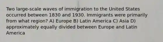 Two large-scale waves of immigration to the United States occurred between 1830 and 1930. Immigrants were primarily from what region? A) Europe B) Latin America C) Asia D) approximately equally divided between Europe and Latin America