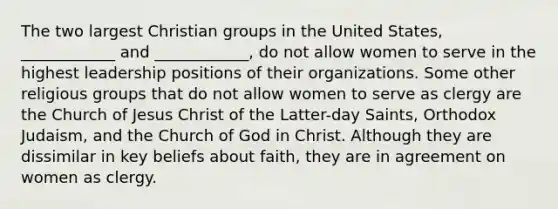 The two largest Christian groups in the United States, ____________ and ____________, do not allow women to serve in the highest leadership positions of their organizations. Some other religious groups that do not allow women to serve as clergy are the Church of Jesus Christ of the Latter-day Saints, Orthodox Judaism, and the Church of God in Christ. Although they are dissimilar in key beliefs about faith, they are in agreement on women as clergy.