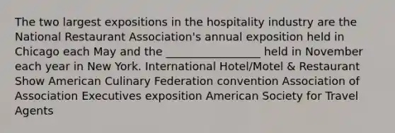 The two largest expositions in the hospitality industry are the National Restaurant Association's annual exposition held in Chicago each May and the _________________ held in November each year in New York. International Hotel/Motel & Restaurant Show American Culinary Federation convention Association of Association Executives exposition American Society for Travel Agents