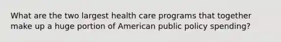 What are the two largest health care programs that together make up a huge portion of American public policy spending?