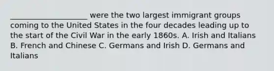 ____________________ were the two largest immigrant groups coming to the United States in the four decades leading up to the start of the Civil War in the early 1860s. A. Irish and Italians B. French and Chinese C. Germans and Irish D. Germans and Italians