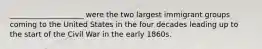 ____________________ were the two largest immigrant groups coming to the United States in the four decades leading up to the start of the Civil War in the early 1860s.