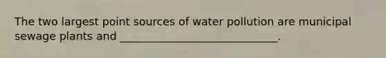 The two largest point sources of water pollution are municipal sewage plants and _____________________________.