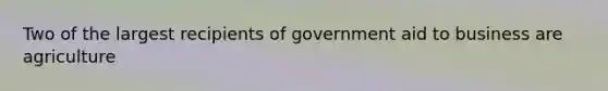 Two of the largest recipients of government aid to business are agriculture