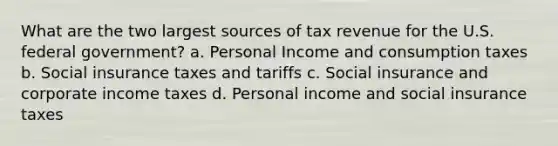 What are the two largest sources of tax revenue for the U.S. federal government? a. Personal Income and consumption taxes b. Social insurance taxes and tariffs c. Social insurance and corporate income taxes d. Personal income and social insurance taxes