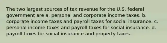 The two largest sources of tax revenue for the U.S. federal government are a. personal and corporate income taxes. b. corporate income taxes and payroll taxes for social insurance. c. personal income taxes and payroll taxes for social insurance. d. payroll taxes for social insurance and property taxes.