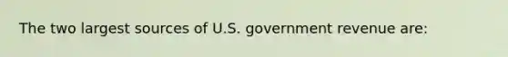 The two largest sources of U.S. government revenue are: