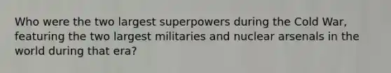 Who were the two largest superpowers during the Cold War, featuring the two largest militaries and nuclear arsenals in the world during that era?